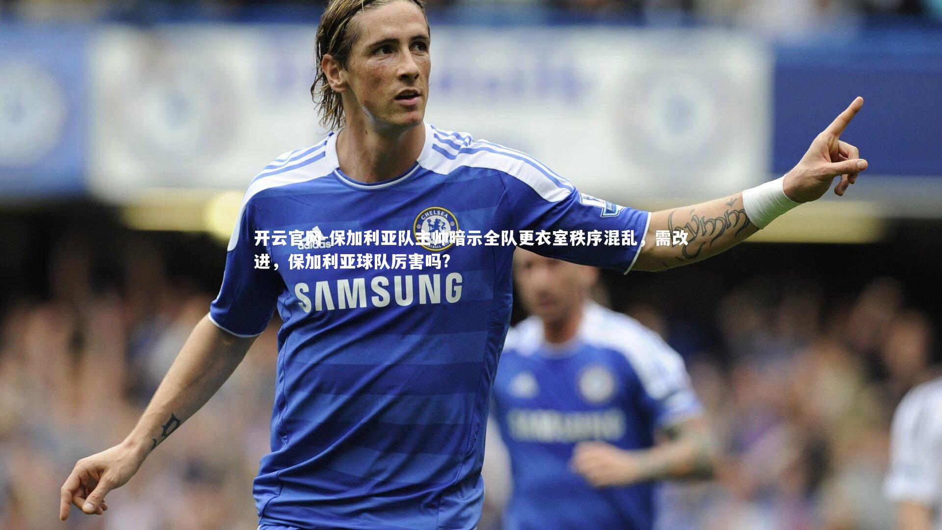 开云官网-保加利亚队主帅暗示全队更衣室秩序混乱，需改进，保加利亚球队厉害吗?