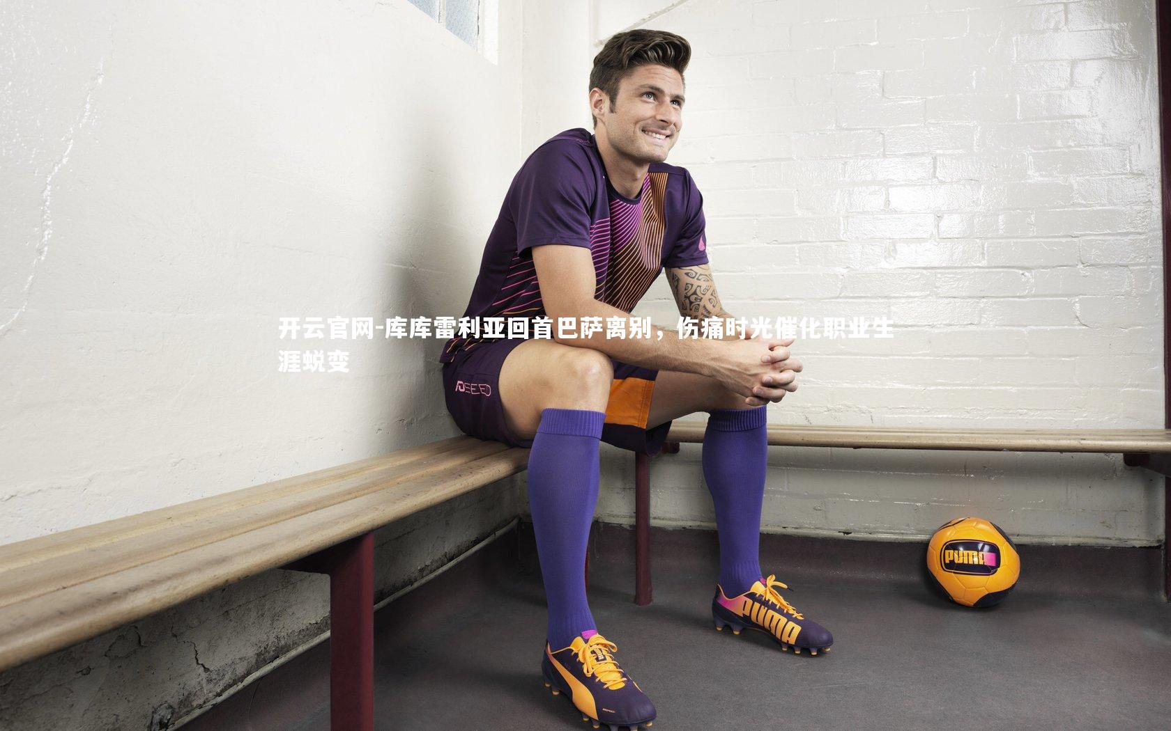 库库雷利亚回首巴萨离别，伤痛时光催化职业生涯蜕变